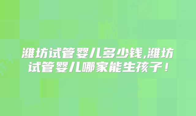 潍坊试管婴儿多少钱,潍坊试管婴儿哪家能生孩子！
