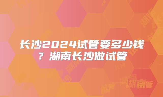 长沙2024试管要多少钱?湖南长沙做试管
