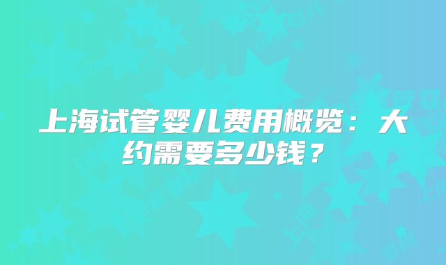 上海试管婴儿费用概览：大约需要多少钱？