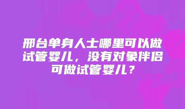邢台单身人士哪里可以做试管婴儿，没有对象伴侣可做试管婴儿？