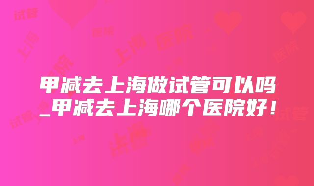 甲减去上海做试管可以吗_甲减去上海哪个医院好！