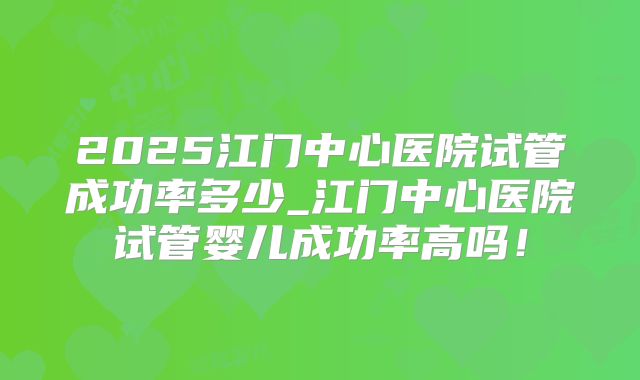 2025江门中心医院试管成功率多少_江门中心医院试管婴儿成功率高吗!