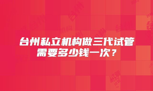 台州私立机构做三代试管需要多少钱一次？