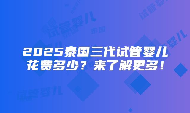 2025泰国三代试管婴儿花费多少？来了解更多！