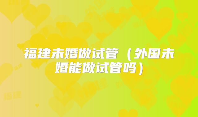 福建未婚做试管（外国未婚能做试管吗）