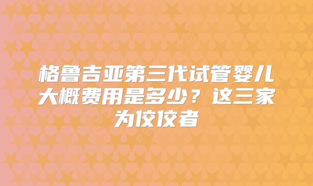 格鲁吉亚第三代试管婴儿大概费用是多少？这三家为佼佼者