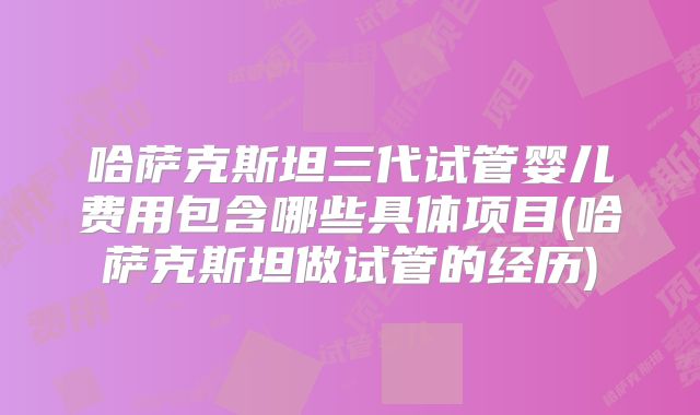 哈萨克斯坦三代试管婴儿费用包含哪些具体项目(哈萨克斯坦做试管的经历)