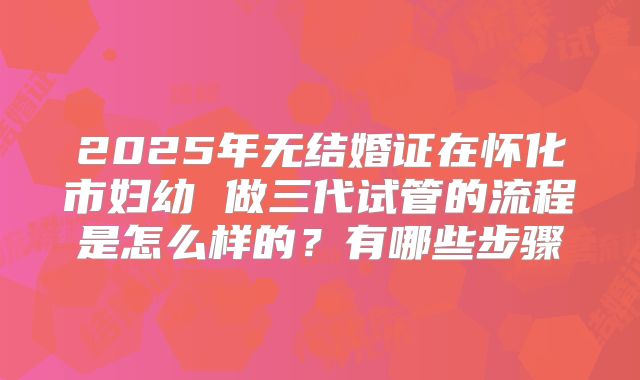 2025年无结婚证在怀化市妇幼 做三代试管的流程是怎么样的?有哪些步骤