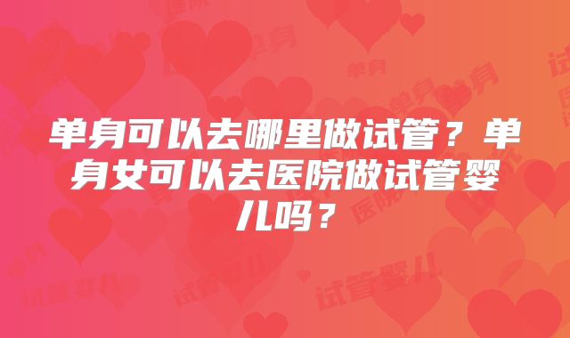 单身可以去哪里做试管?单身女可以去医院做试管婴儿吗?