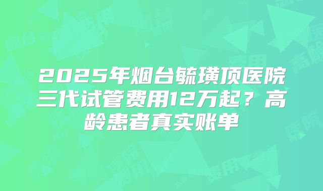 2025年烟台毓璜顶医院三代试管费用12万起？高龄患者真实账单