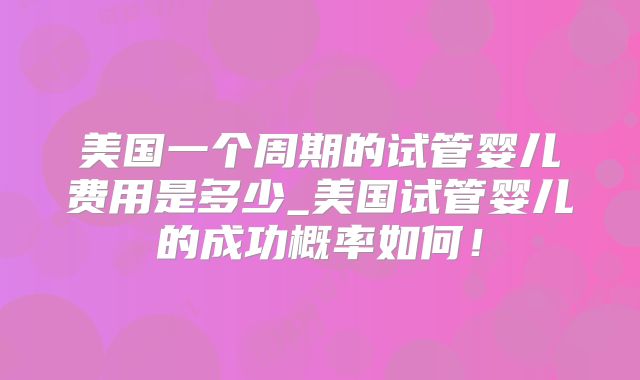 美国一个周期的试管婴儿费用是多少_美国试管婴儿的成功概率如何!