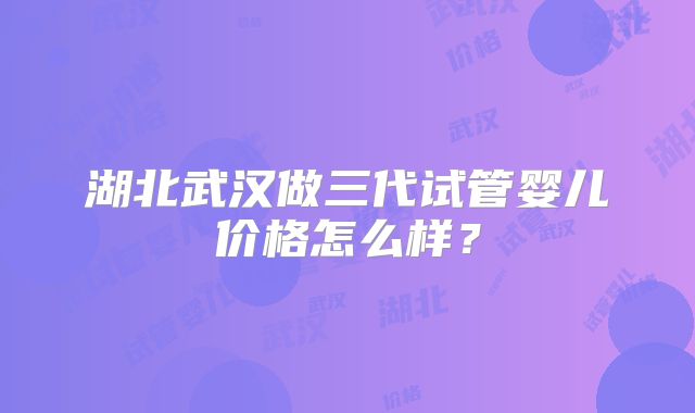 湖北武汉做三代试管婴儿价格怎么样？