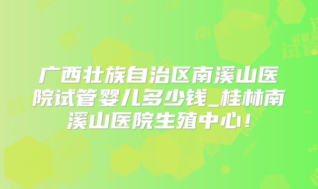 广西壮族自治区南溪山医院试管婴儿多少钱_桂林南溪山医院生殖中心!