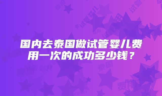 国内去泰国做试管婴儿费用一次的成功多少钱？