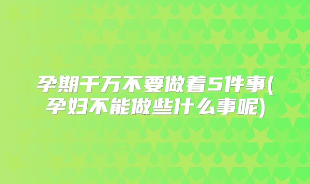 孕期千万不要做着5件事(孕妇不能做些什么事呢)