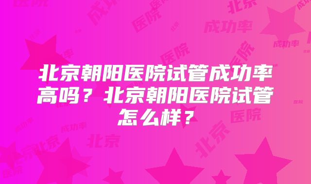 北京朝阳医院试管成功率高吗?北京朝阳医院试管怎么样?