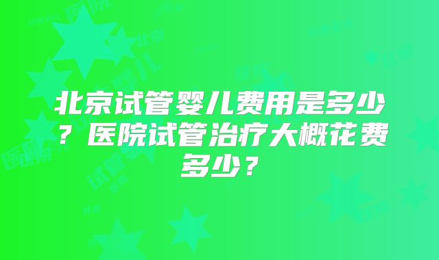 北京试管婴儿费用是多少？医院试管治疗大概花费多少？