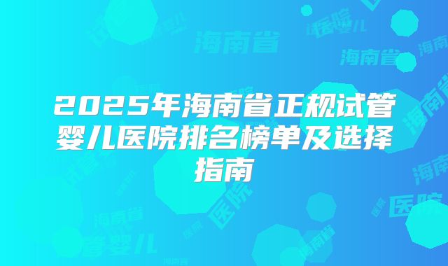 2025年海南省正规试管婴儿医院排名榜单及选择指南