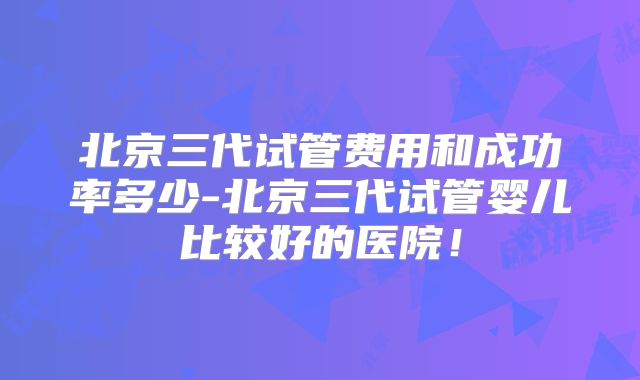 北京三代试管费用和成功率多少-北京三代试管婴儿比较好的医院！