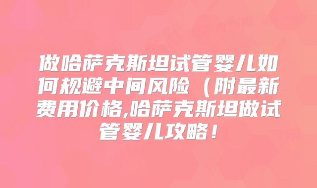 做哈萨克斯坦试管婴儿如何规避中间风险（附最新费用价格,哈萨克斯坦做试管婴儿攻略！
