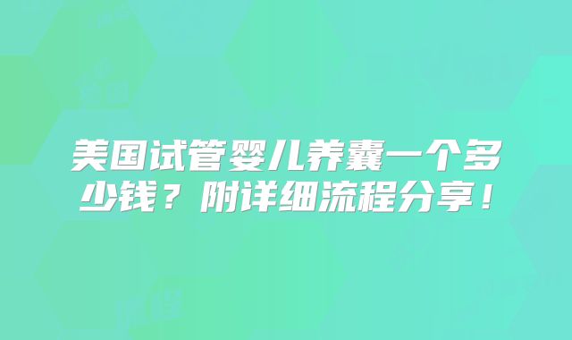 美国试管婴儿养囊一个多少钱?附详细流程分享!