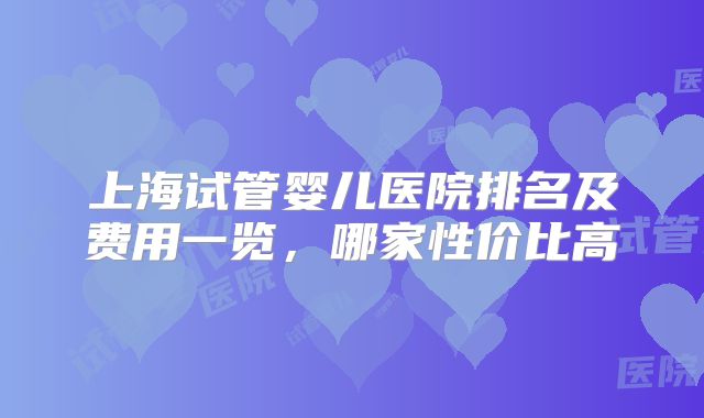 上海试管婴儿医院排名及费用一览，哪家性价比高
