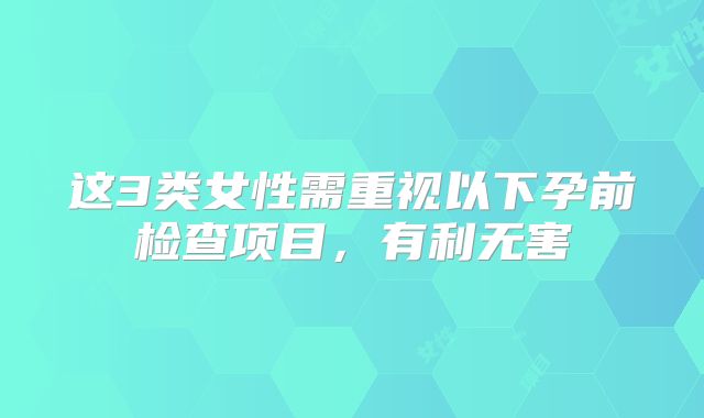 这3类女性需重视以下孕前检查项目，有利无害