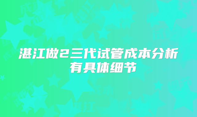 湛江做2三代试管成本分析 有具体细节
