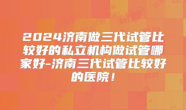 2024济南做三代试管比较好的私立机构做试管哪家好-济南三代试管比较好的医院!