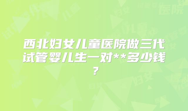 西北妇女儿童医院做三代试管婴儿生一对**多少钱?