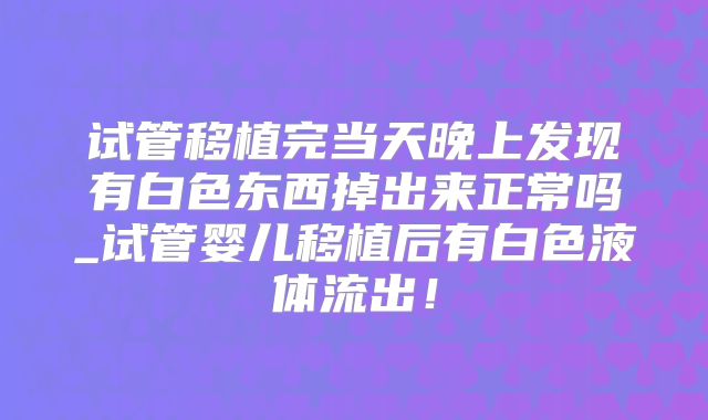 试管移植完当天晚上发现有白色东西掉出来正常吗_试管婴儿移植后有白色液体流出!