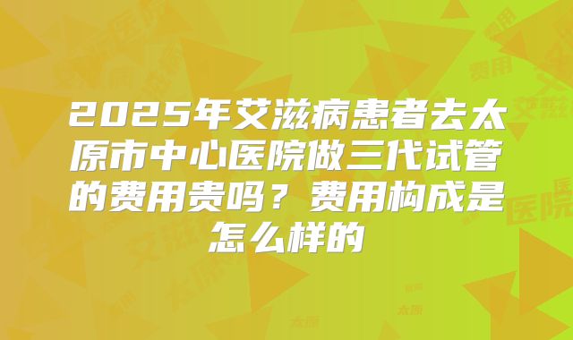 2025年艾滋病患者去太原市中心医院做三代试管的费用贵吗？费用构成是怎么样的