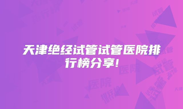 天津绝经试管试管医院排行榜分享!