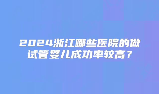 2024浙江哪些医院的做试管婴儿成功率较高?