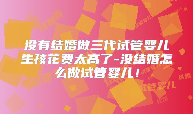 没有结婚做三代试管婴儿生孩花费太高了-没结婚怎么做试管婴儿!