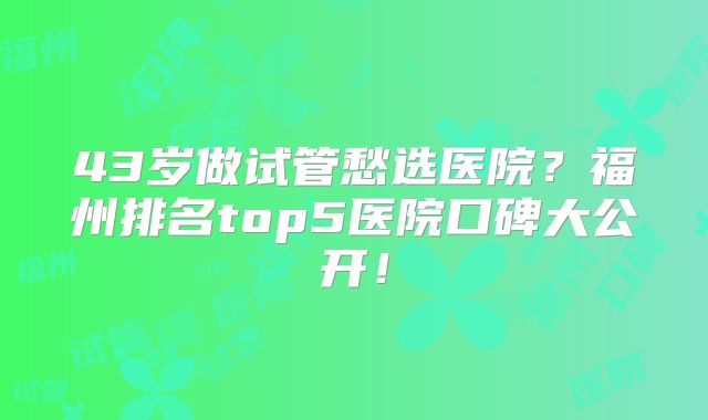 43岁做试管愁选医院？福州排名top5医院口碑大公开！