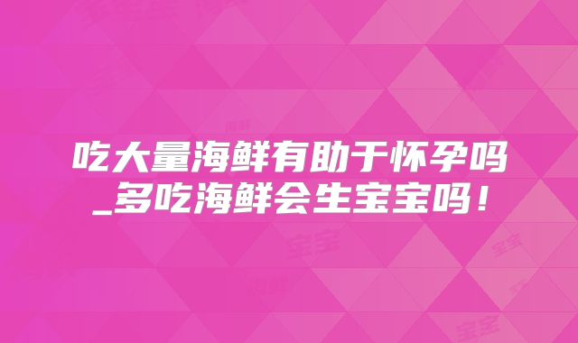 吃大量海鲜有助于怀孕吗_多吃海鲜会生宝宝吗！