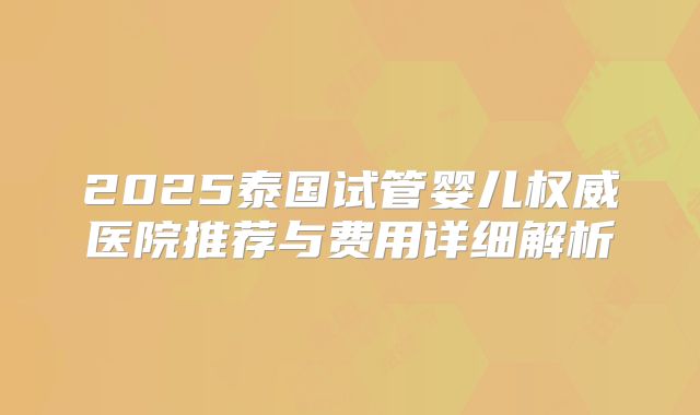 2025泰国试管婴儿权威医院推荐与费用详细解析