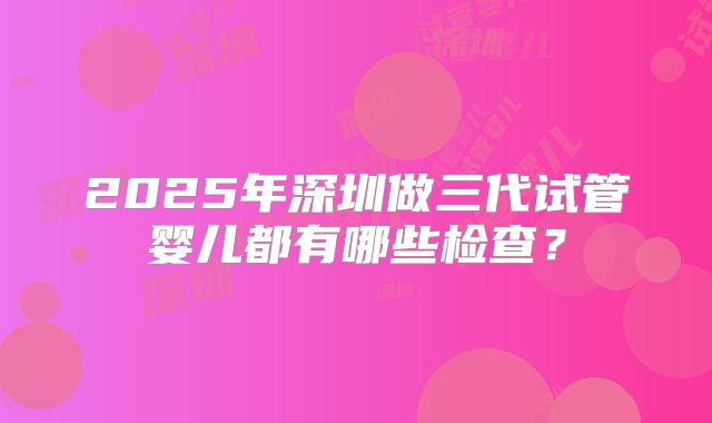 2025年深圳做三代试管婴儿都有哪些检查?