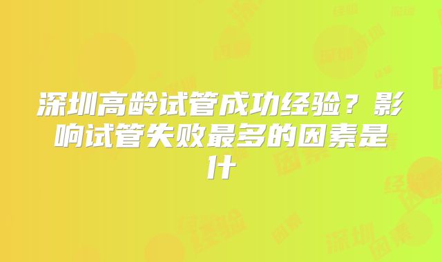 深圳高龄试管成功经验？影响试管失败最多的因素是什