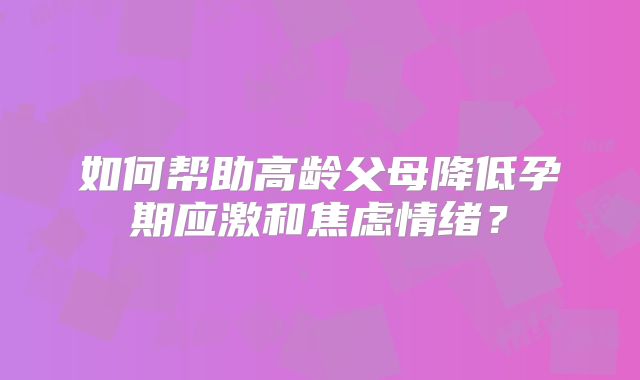 如何帮助高龄父母降低孕期应激和焦虑情绪？