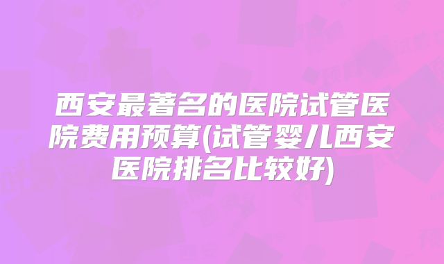 西安最著名的医院试管医院费用预算(试管婴儿西安医院排名比较好)