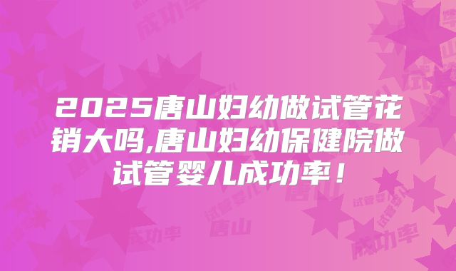 2025唐山妇幼做试管花销大吗,唐山妇幼保健院做试管婴儿成功率!