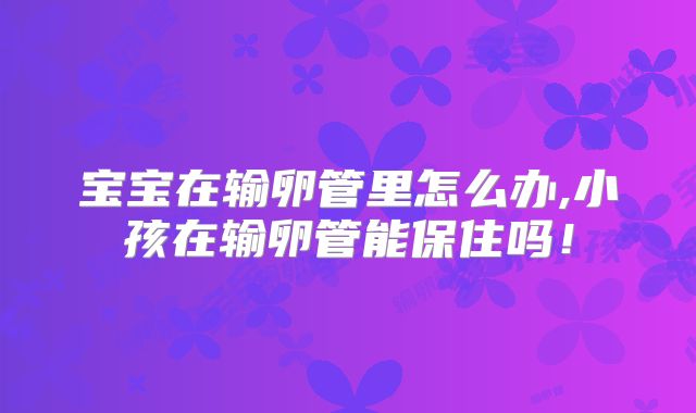 宝宝在输卵管里怎么办,小孩在输卵管能保住吗！