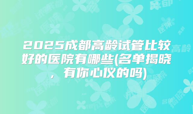 2025成都高龄试管比较好的医院有哪些(名单揭晓,有你心仪的吗)