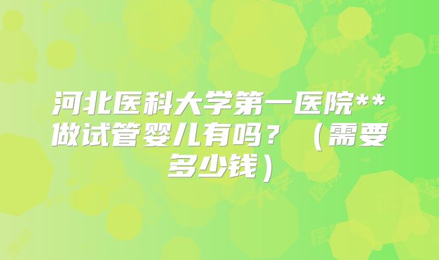 河北医科大学第一医院**做试管婴儿有吗？（需要多少钱）