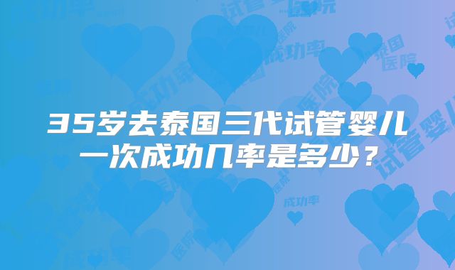 35岁去泰国三代试管婴儿一次成功几率是多少？