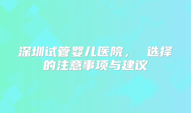 深圳试管婴儿医院, 选择的注意事项与建议