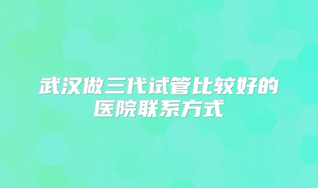 武汉做三代试管比较好的医院联系方式