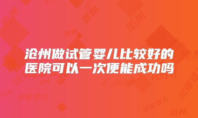 沧州做试管婴儿比较好的医院可以一次便能成功吗